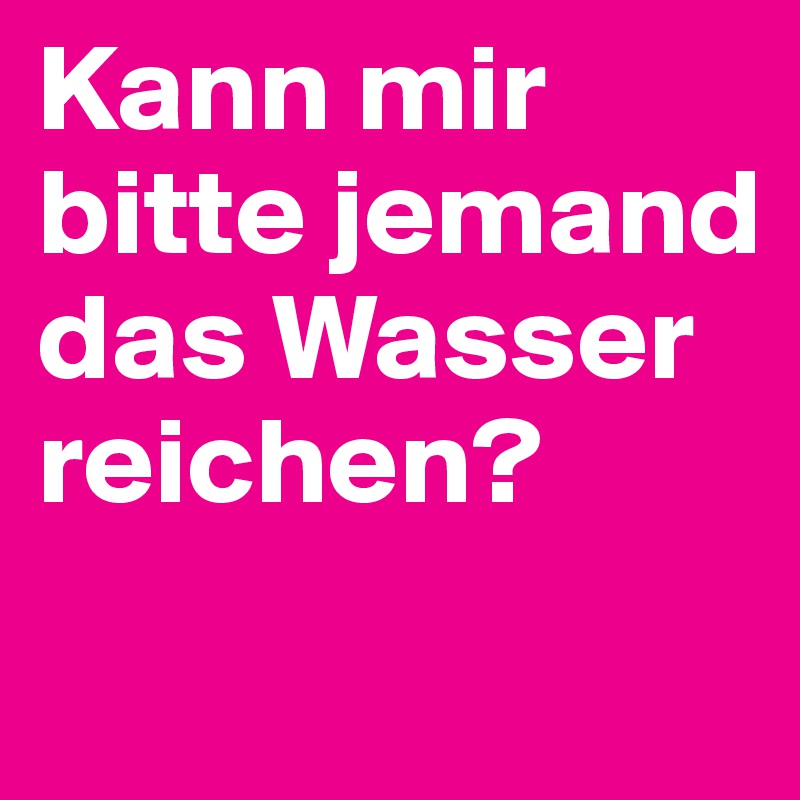 Kann mir bitte jemand das Wasser reichen?
