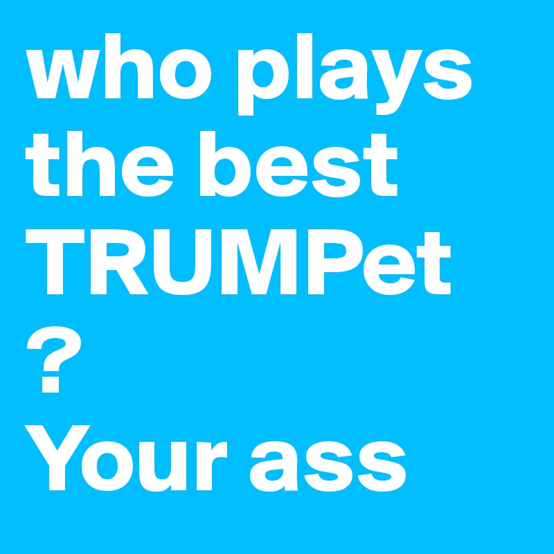who plays the best TRUMPet ? 
Your ass 