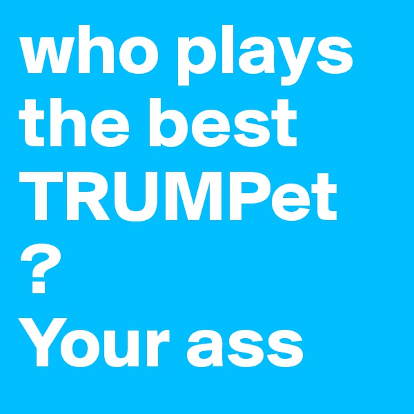 who plays the best TRUMPet ? 
Your ass 