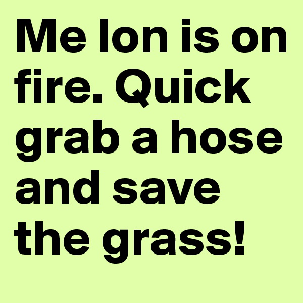 Me lon is on fire. Quick grab a hose and save the grass!