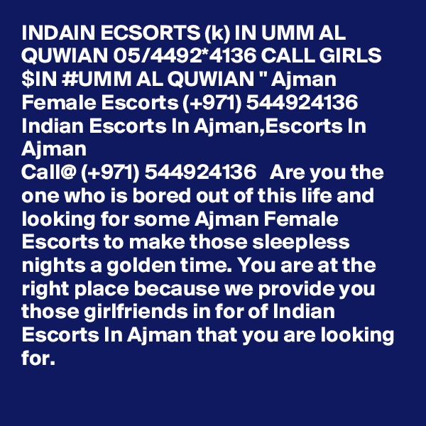 INDAIN ECSORTS (k) IN UMM AL QUWIAN 05/4492*4136 CALL GIRLS $IN #UMM AL QUWIAN " Ajman Female Escorts (+971) 544924136  Indian Escorts In Ajman,Escorts In Ajman  
Call@ (+971) 544924136   Are you the one who is bored out of this life and looking for some Ajman Female Escorts to make those sleepless nights a golden time. You are at the right place because we provide you those girlfriends in for of Indian Escorts In Ajman that you are looking for. 
