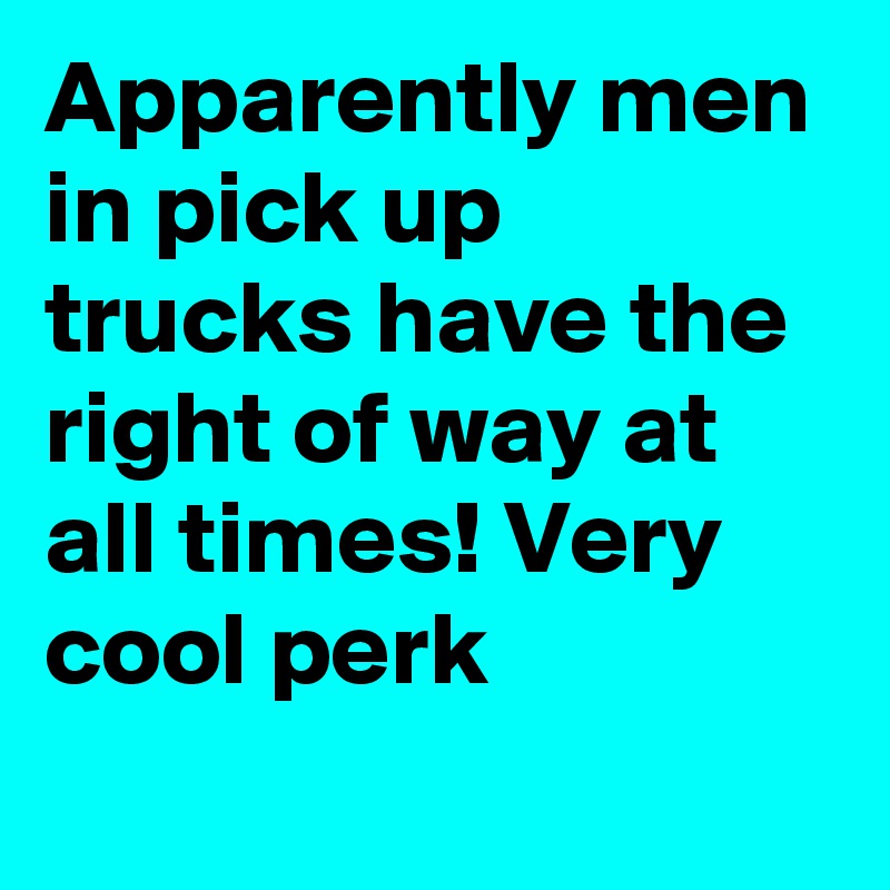 Apparently men in pick up trucks have the right of way at all times! Very cool perk