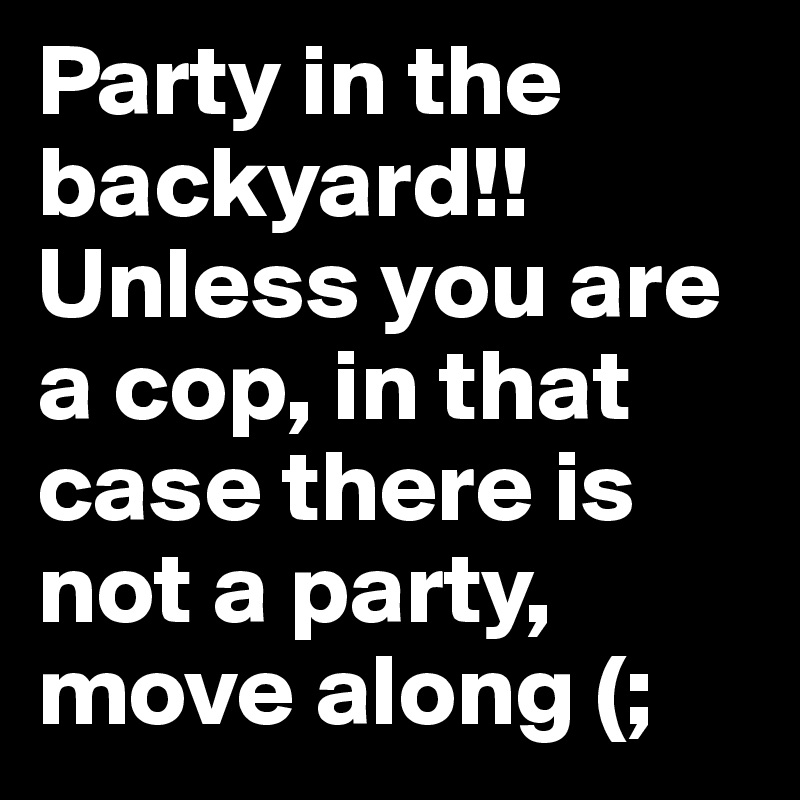 Party in the backyard!! Unless you are a cop, in that case there is not a party, move along (;