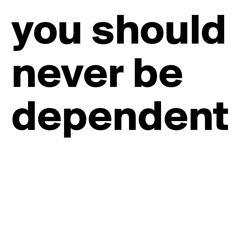you should never be dependent 

