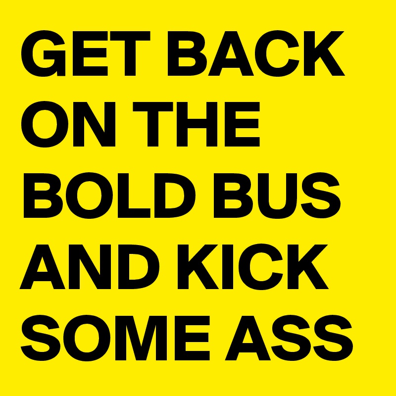 GET BACK ON THE BOLD BUS AND KICK SOME ASS