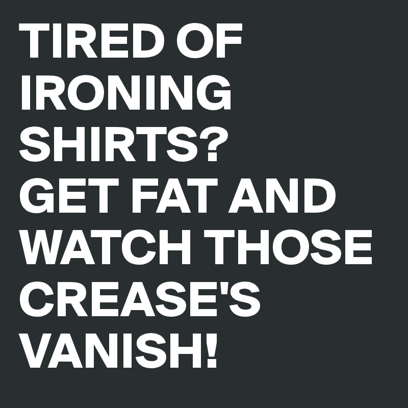 TIRED OF IRONING SHIRTS?
GET FAT AND WATCH THOSE CREASE'S VANISH!