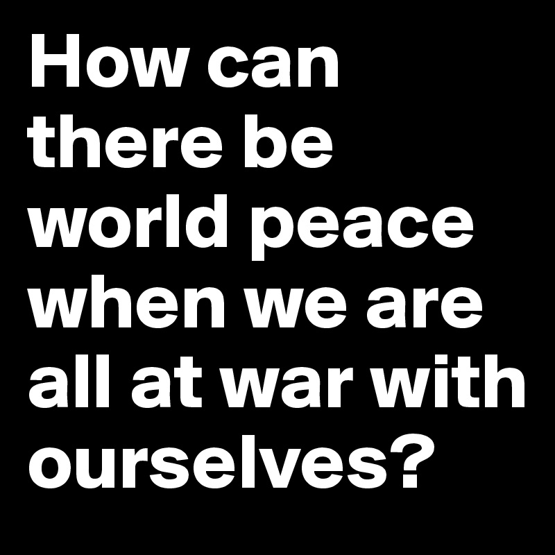 How can there be world peace when we are all at war with ourselves? 