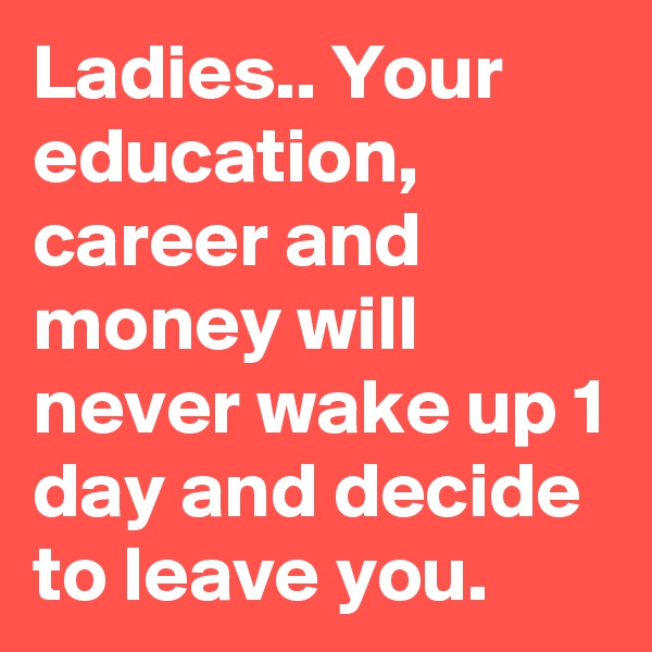 Ladies.. Your education, career and money will never wake up 1 day and decide to leave you.