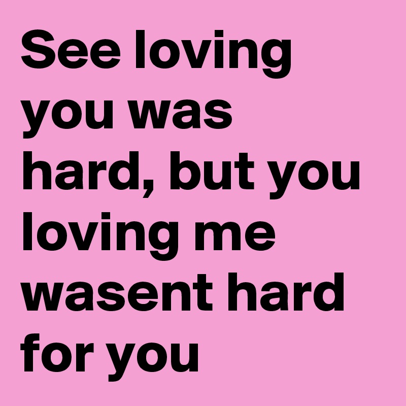 See loving you was hard, but you loving me wasent hard for you 