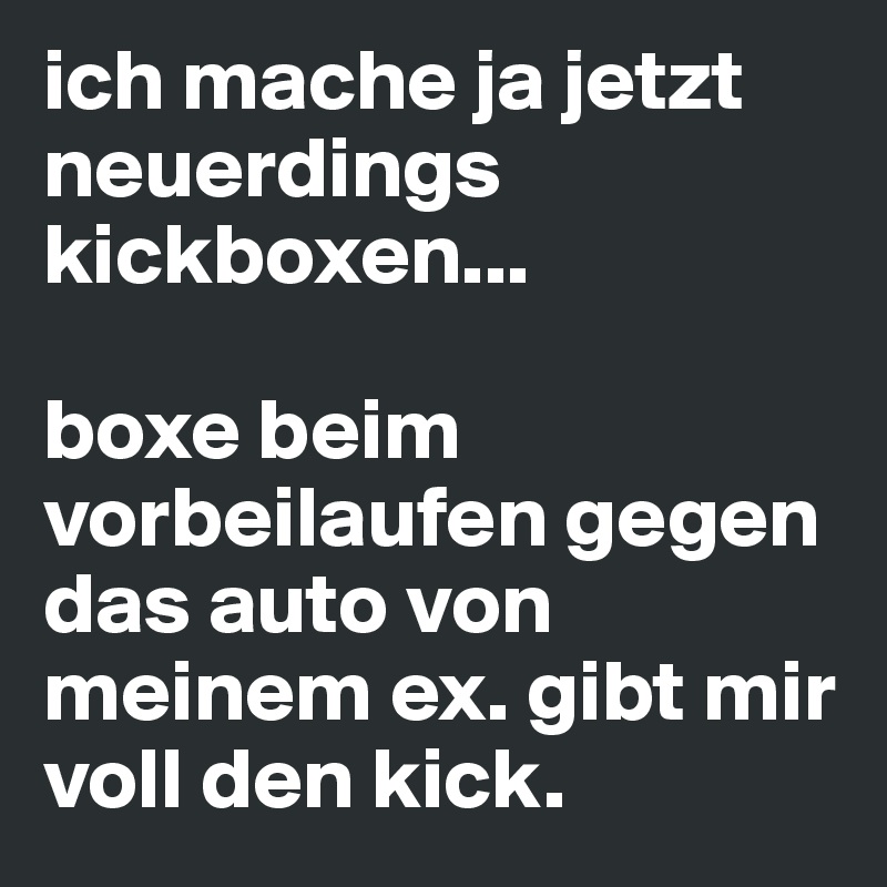 ich mache ja jetzt neuerdings kickboxen... 

boxe beim vorbeilaufen gegen das auto von meinem ex. gibt mir voll den kick. 