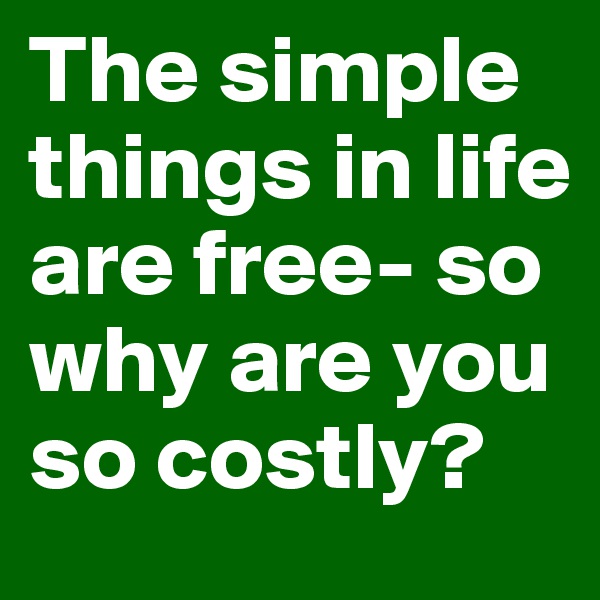The simple things in life are free- so why are you so costly? 