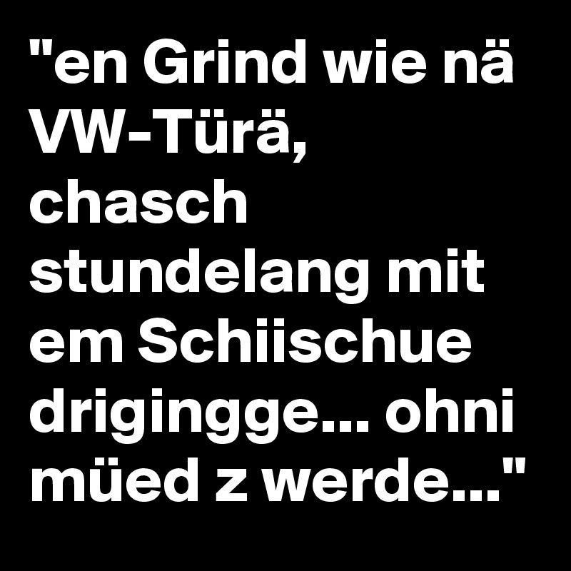"en Grind wie nä VW-Türä, chasch stundelang mit em Schiischue drigingge... ohni müed z werde..."