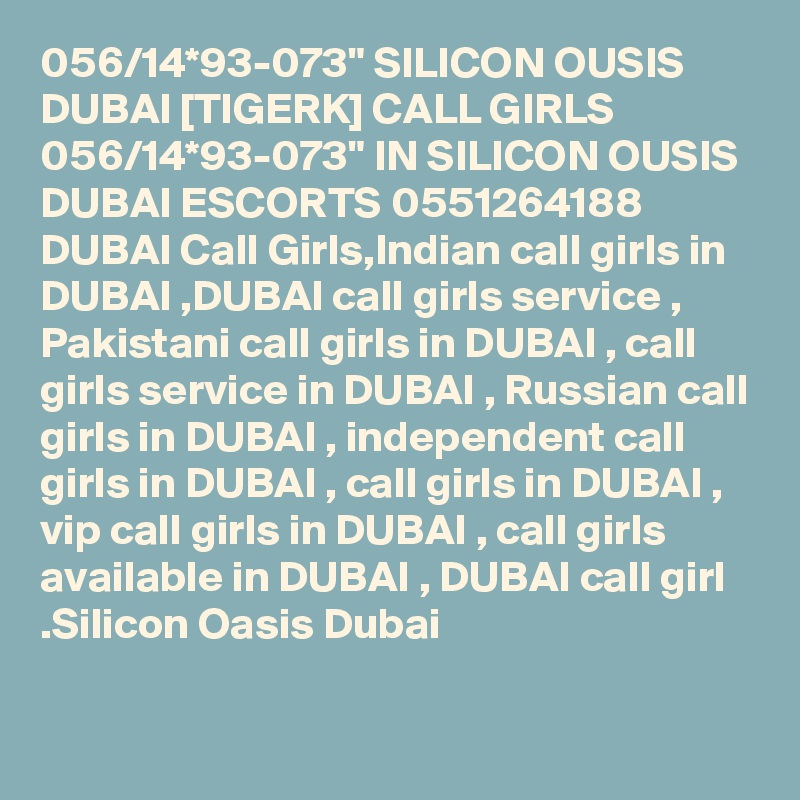 056/14*93-073" SILICON OUSIS DUBAI [TIGERK] CALL GIRLS 056/14*93-073" IN SILICON OUSIS DUBAI ESCORTS 0551264188 DUBAI Call Girls,Indian call girls in DUBAI ,DUBAI call girls service , Pakistani call girls in DUBAI , call girls service in DUBAI , Russian call girls in DUBAI , independent call girls in DUBAI , call girls in DUBAI , vip call girls in DUBAI , call girls available in DUBAI , DUBAI call girl .Silicon Oasis Dubai