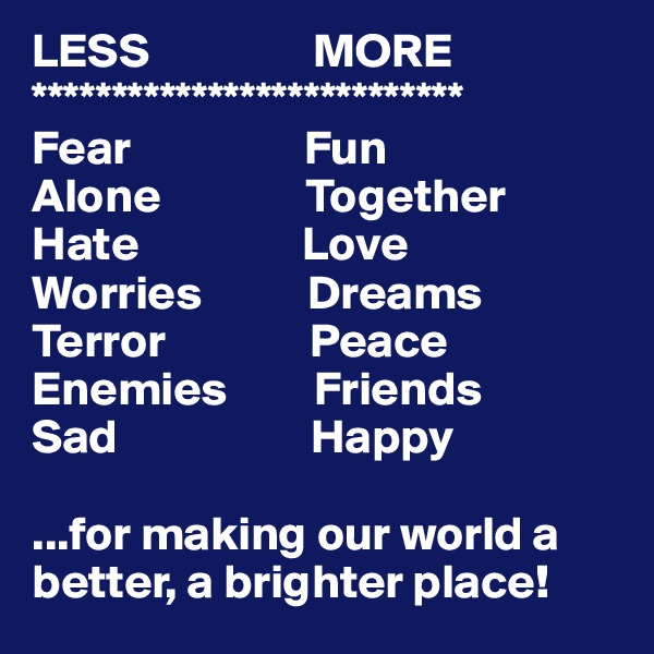 LESS                 MORE
***************************
Fear                  Fun
Alone               Together
Hate                 Love
Worries           Dreams
Terror               Peace
Enemies         Friends
Sad                    Happy 

...for making our world a better, a brighter place!