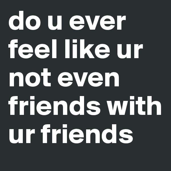 do u ever feel like ur not even friends with ur friends
