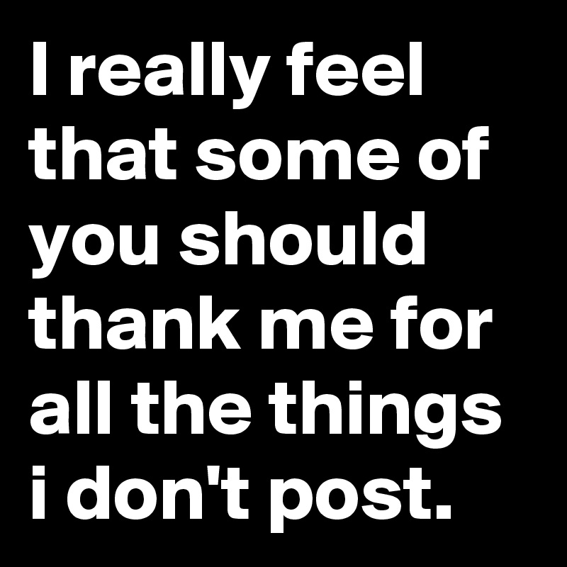 I really feel that some of you should thank me for all the things i don't post.       