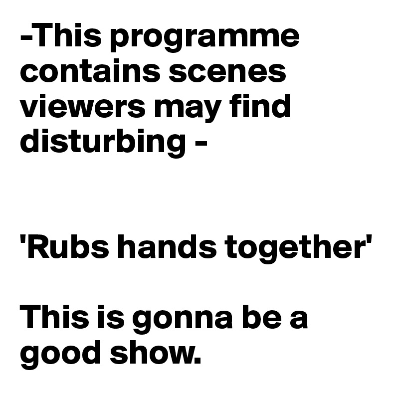 -This programme contains scenes viewers may find disturbing -


'Rubs hands together' 

This is gonna be a good show.