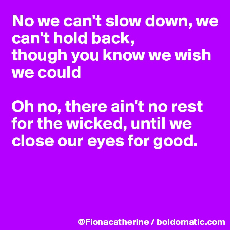 No we can't slow down, we can't hold back,
though you know we wish we could

Oh no, there ain't no rest for the wicked, until we 
close our eyes for good.



