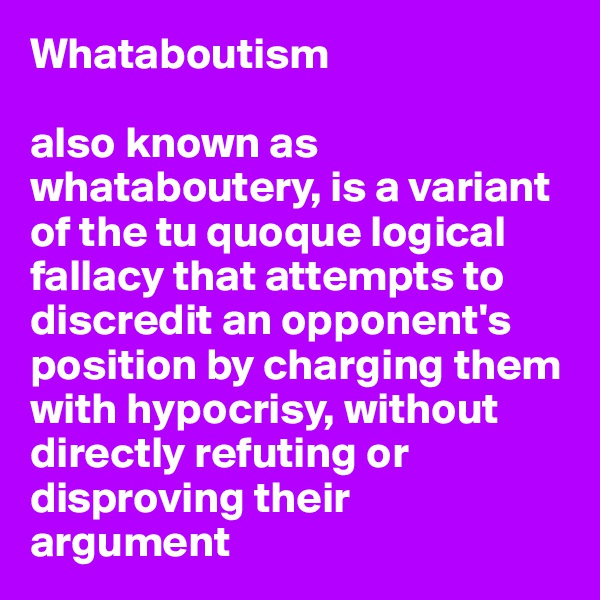 Whataboutism

also known as whataboutery, is a variant of the tu quoque logical fallacy that attempts to discredit an opponent's 
position by charging them with hypocrisy, without directly refuting or disproving their 
argument