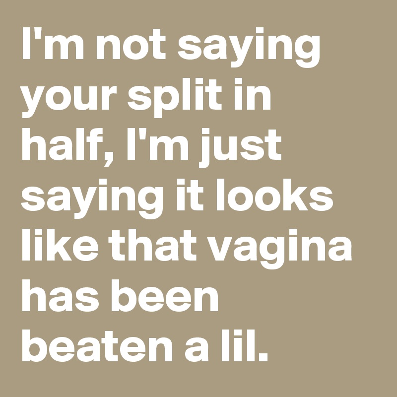 I'm not saying your split in half, I'm just saying it looks like that vagina has been beaten a lil.