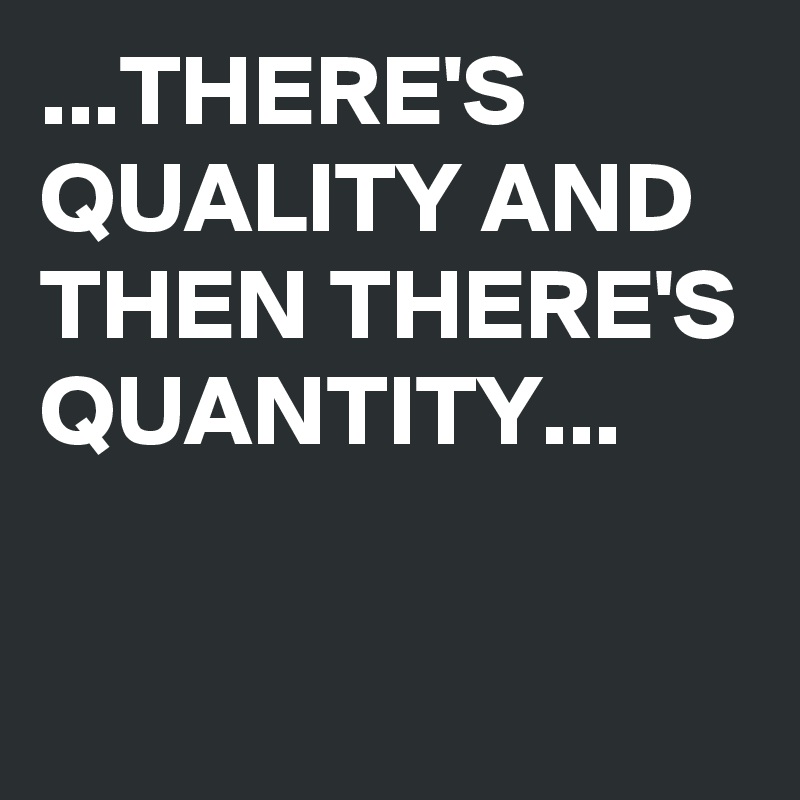 ...THERE'S QUALITY AND THEN THERE'S QUANTITY...

