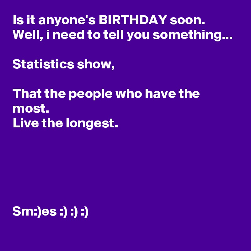 Is it anyone's BIRTHDAY soon.
Well, i need to tell you something...

Statistics show,

That the people who have the most.
Live the longest.





Sm:)es :) :) :)
