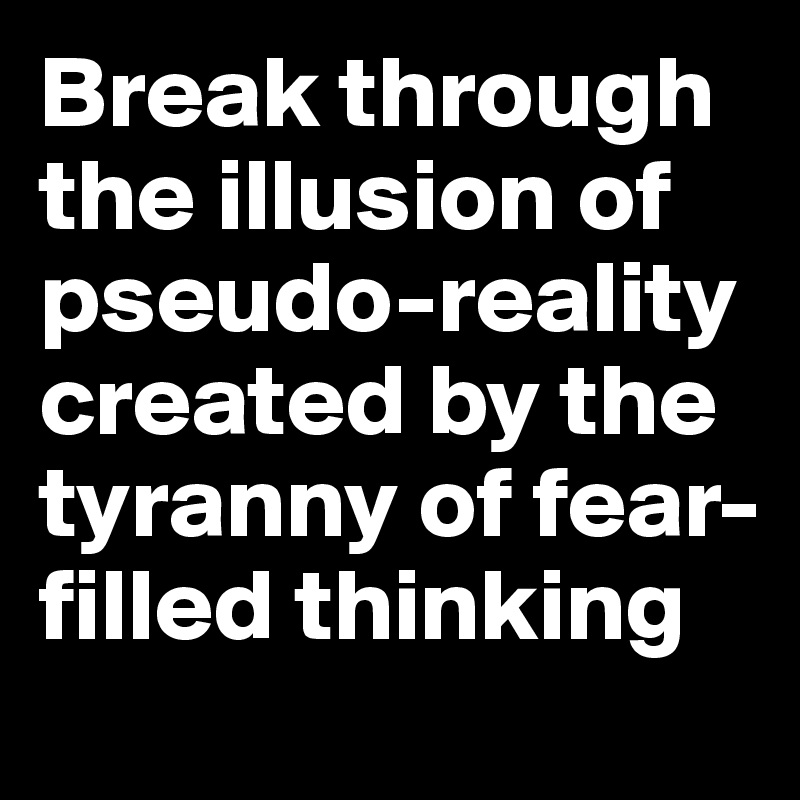 Break through the illusion of pseudo-reality created by the tyranny of fear-filled thinking 