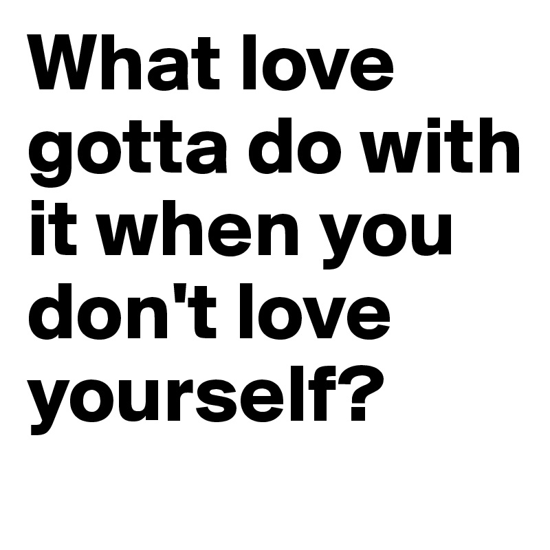 What love gotta do with it when you don't love yourself?