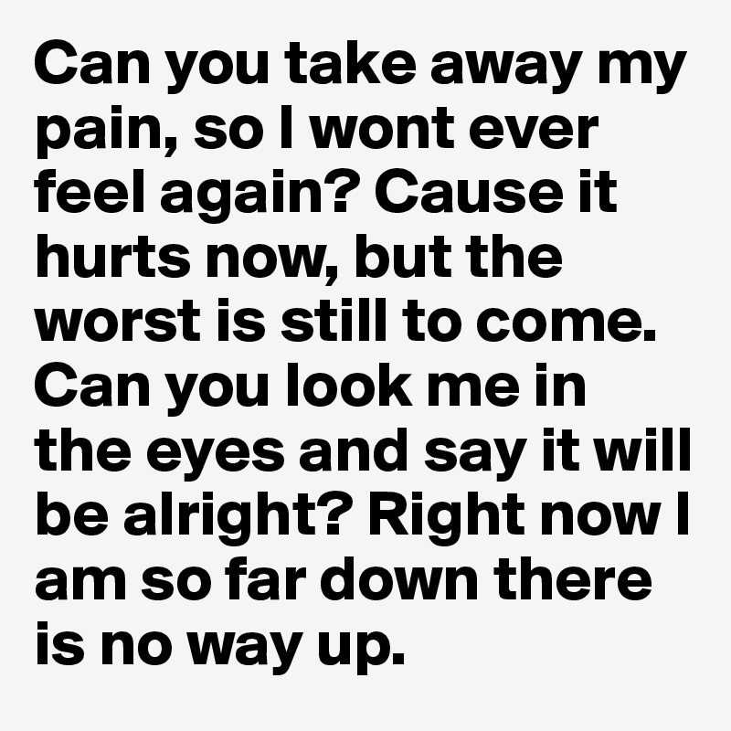 Can you take away my pain, so I wont ever feel again? Cause it hurts now, but the worst is still to come. Can you look me in the eyes and say it will be alright? Right now I am so far down there is no way up. 