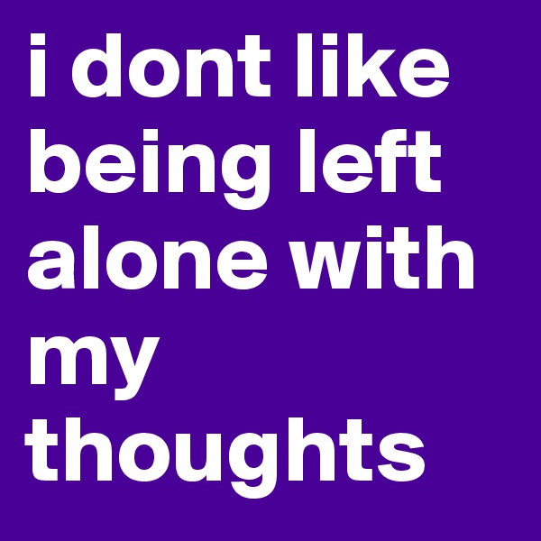 i dont like being left alone with my thoughts
