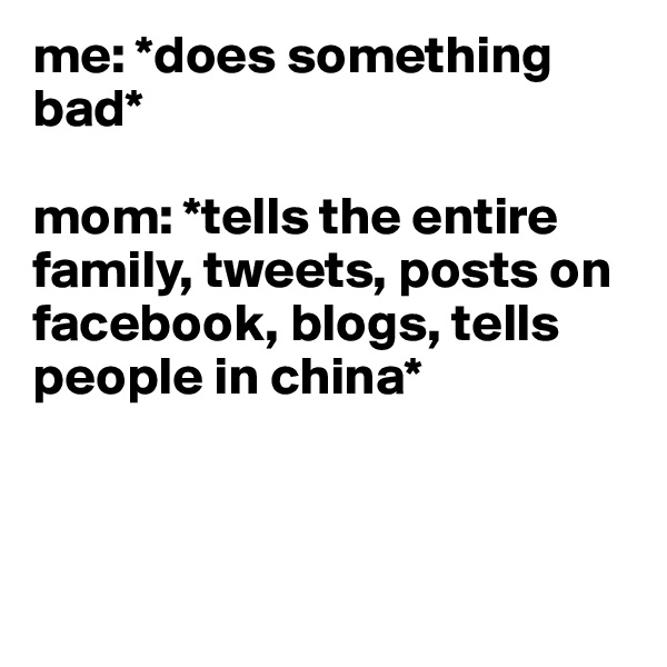me: *does something bad*

mom: *tells the entire family, tweets, posts on facebook, blogs, tells people in china* 



