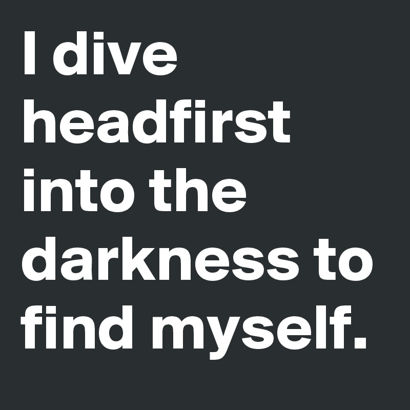 I dive headfirst into the darkness to find myself.