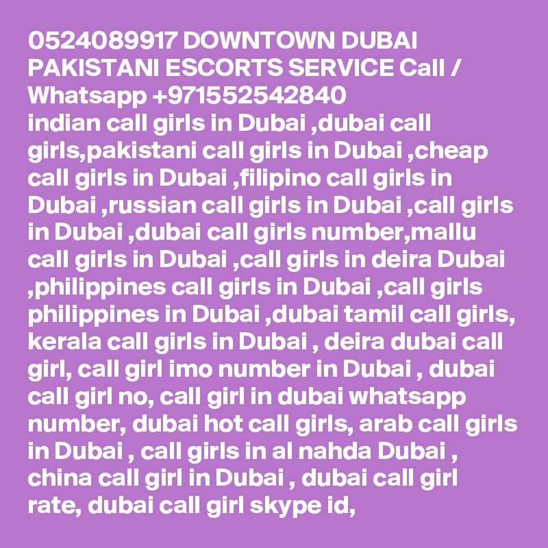 0524089917 DOWNTOWN DUBAI PAKISTANI ESCORTS SERVICE Call / Whatsapp +971552542840
indian call girls in Dubai ,dubai call girls,pakistani call girls in Dubai ,cheap call girls in Dubai ,filipino call girls in Dubai ,russian call girls in Dubai ,call girls in Dubai ,dubai call girls number,mallu call girls in Dubai ,call girls in deira Dubai ,philippines call girls in Dubai ,call girls philippines in Dubai ,dubai tamil call girls, kerala call girls in Dubai , deira dubai call girl, call girl imo number in Dubai , dubai call girl no, call girl in dubai whatsapp number, dubai hot call girls, arab call girls in Dubai , call girls in al nahda Dubai , china call girl in Dubai , dubai call girl rate, dubai call girl skype id, 