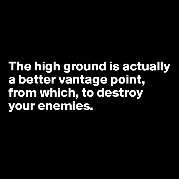 



The high ground is actually 
a better vantage point, from which, to destroy your enemies.



