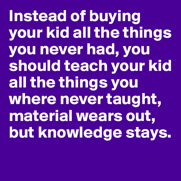 Instead of buying your kid all the things you never had, you should teach your kid all the things you where never taught, material wears out, but knowledge stays. 