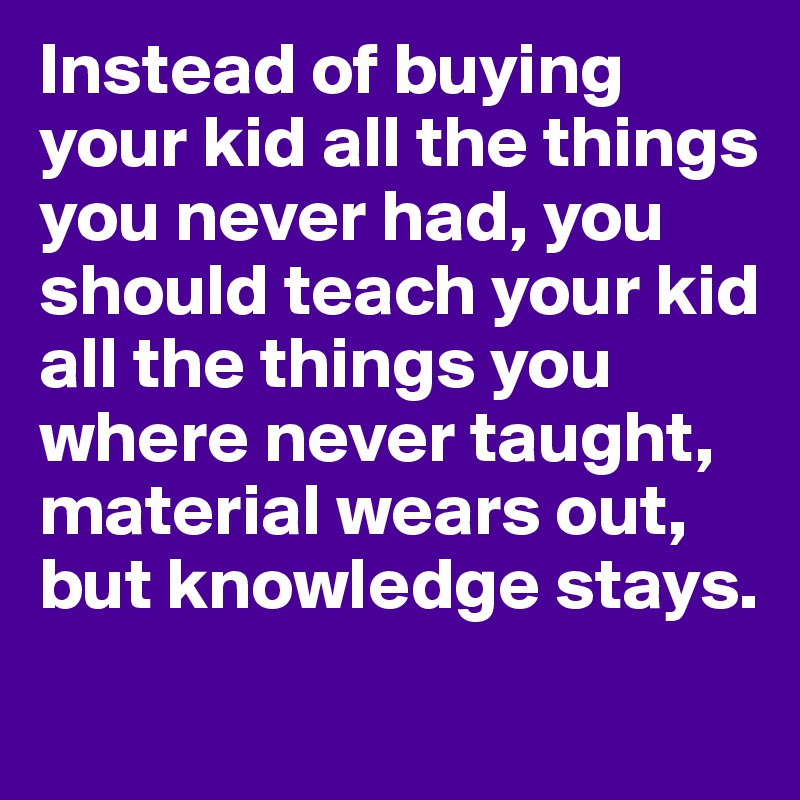 Instead of buying your kid all the things you never had, you should teach your kid all the things you where never taught, material wears out, but knowledge stays. 