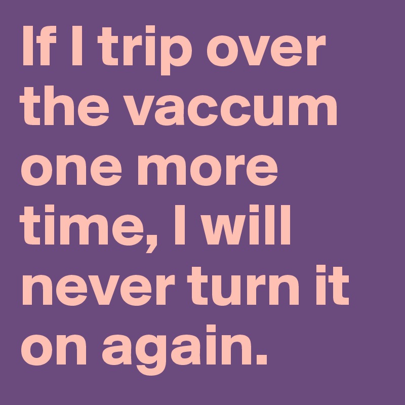 If I trip over the vaccum one more time, I will never turn it on again.