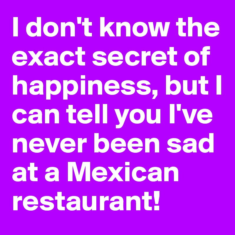 I don't know the exact secret of happiness, but I can tell you I've never been sad at a Mexican restaurant!