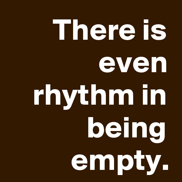 There is even rhythm in being empty.