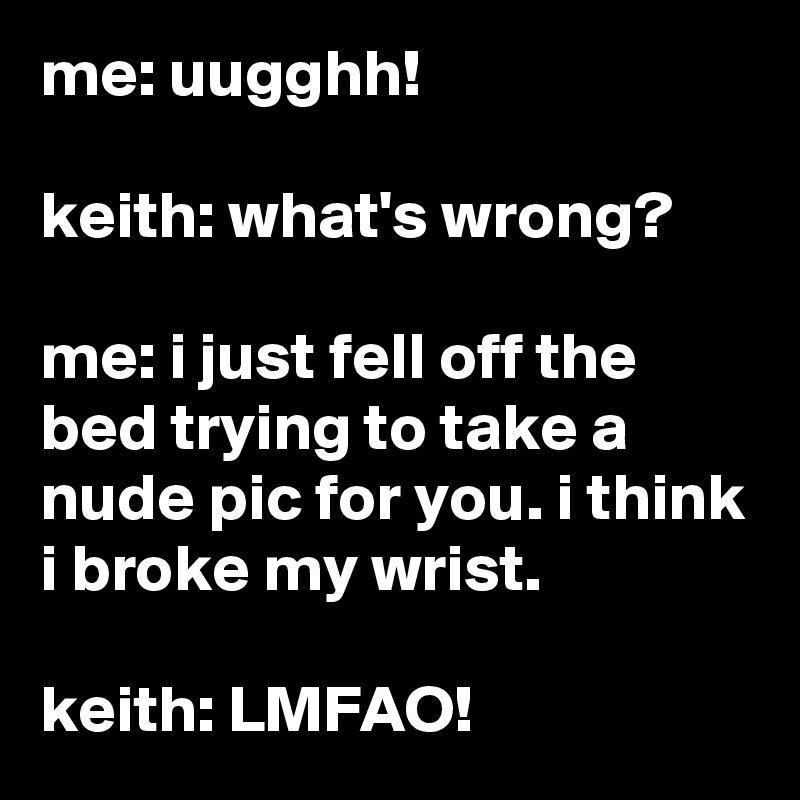 me: uugghh!

keith: what's wrong?

me: i just fell off the bed trying to take a nude pic for you. i think i broke my wrist.

keith: LMFAO!