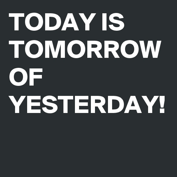 TODAY IS TOMORROW OF YESTERDAY! 