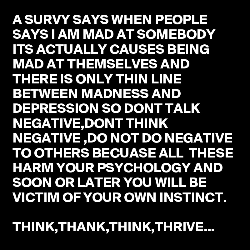 A SURVY SAYS WHEN PEOPLE SAYS I AM MAD AT SOMEBODY ITS ACTUALLY CAUSES BEING MAD AT THEMSELVES AND THERE IS ONLY THIN LINE BETWEEN MADNESS AND DEPRESSION SO DONT TALK NEGATIVE,DONT THINK NEGATIVE ,DO NOT DO NEGATIVE TO OTHERS BECUASE ALL  THESE HARM YOUR PSYCHOLOGY AND SOON OR LATER YOU WILL BE VICTIM OF YOUR OWN INSTINCT.

THINK,THANK,THINK,THRIVE...