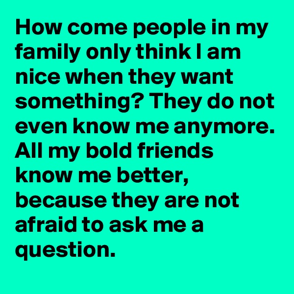 How come people in my family only think I am nice when they want something? They do not even know me anymore. 
All my bold friends know me better,  because they are not afraid to ask me a question. 