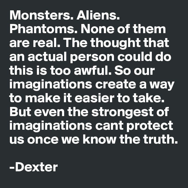 Monsters. Aliens. Phantoms. None of them are real. The thought that an actual person could do this is too awful. So our imaginations create a way to make it easier to take. But even the strongest of imaginations cant protect us once we know the truth.

-Dexter