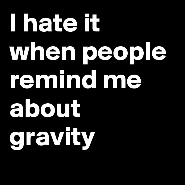 I hate it when people remind me about gravity