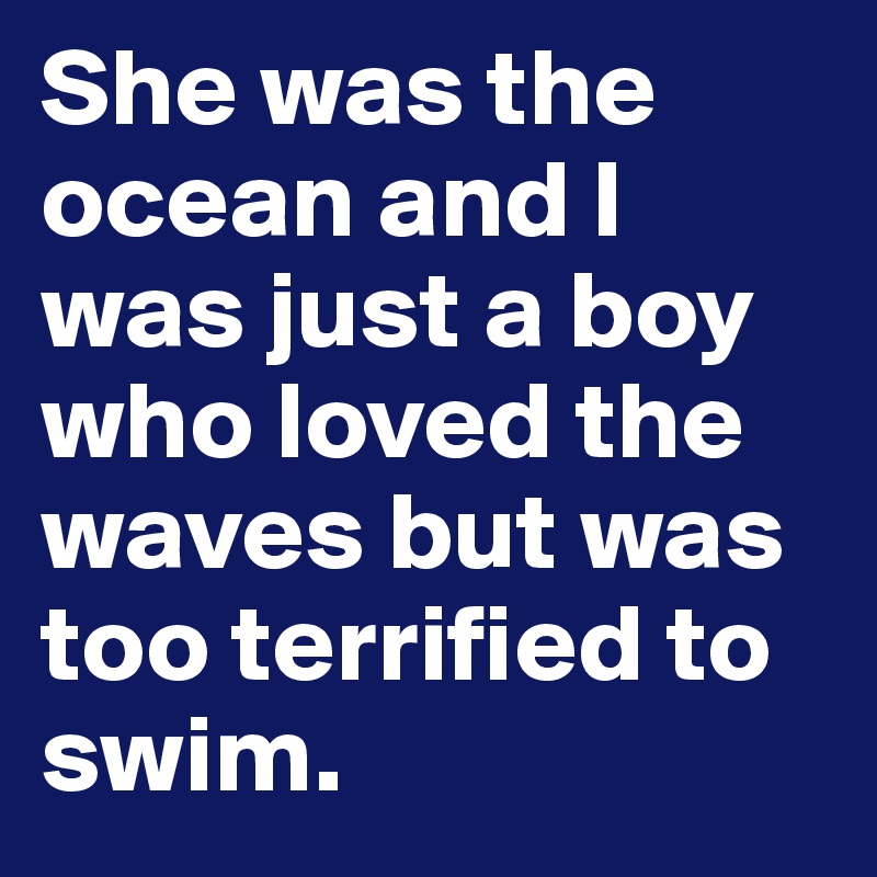 She was the ocean and I was just a boy who loved the waves but was too terrified to swim.