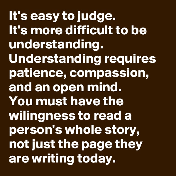 It's easy to judge.
It's more difficult to be understanding.
Understanding requires patience, compassion, and an open mind.
You must have the wilingness to read a person's whole story, 
not just the page they are writing today.