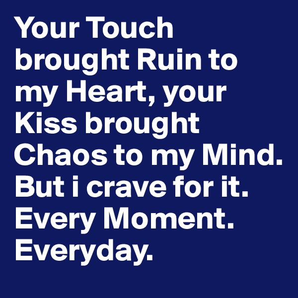 Your Touch brought Ruin to my Heart, your Kiss brought Chaos to my Mind. But i crave for it. Every Moment.
Everyday.