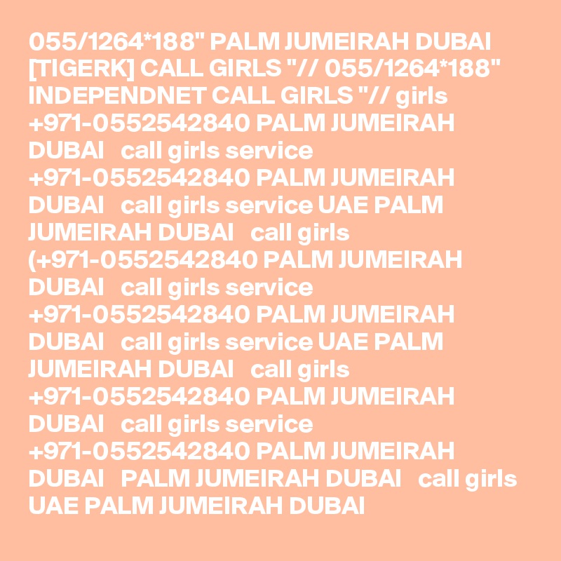 055/1264*188" PALM JUMEIRAH DUBAI [TIGERK] CALL GIRLS "// 055/1264*188" INDEPENDNET CALL GIRLS "// girls +971-0552542840 PALM JUMEIRAH DUBAI   call girls service +971-0552542840 PALM JUMEIRAH DUBAI   call girls service UAE PALM JUMEIRAH DUBAI   call girls (+971-0552542840 PALM JUMEIRAH DUBAI   call girls service +971-0552542840 PALM JUMEIRAH DUBAI   call girls service UAE PALM JUMEIRAH DUBAI   call girls +971-0552542840 PALM JUMEIRAH DUBAI   call girls service +971-0552542840 PALM JUMEIRAH DUBAI   PALM JUMEIRAH DUBAI   call girls UAE PALM JUMEIRAH DUBAI  