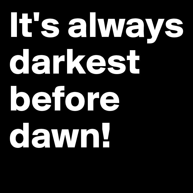 It's always darkest before dawn!